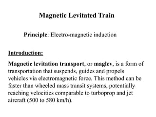 Magnetic Levitated Train
Principle: Electro-magnetic induction
Introduction:
Magnetic levitation transport, or maglev, is a form of
transportation that suspends, guides and propels
vehicles via electromagnetic force. This method can be
faster than wheeled mass transit systems, potentially
reaching velocities comparable to turboprop and jet
aircraft (500 to 580 km/h).
 