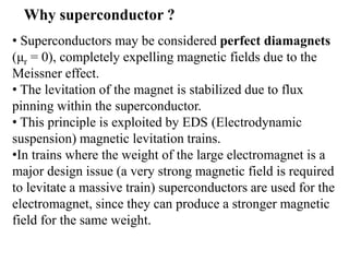 • Superconductors may be considered perfect diamagnets
(μr = 0), completely expelling magnetic fields due to the
Meissner effect.
• The levitation of the magnet is stabilized due to flux
pinning within the superconductor.
• This principle is exploited by EDS (Electrodynamic
suspension) magnetic levitation trains.
•In trains where the weight of the large electromagnet is a
major design issue (a very strong magnetic field is required
to levitate a massive train) superconductors are used for the
electromagnet, since they can produce a stronger magnetic
field for the same weight.
Why superconductor ?
 