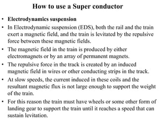 How to use a Super conductor
• Electrodynamics suspension
• In Electrodynamic suspension (EDS), both the rail and the train
exert a magnetic field, and the train is levitated by the repulsive
force between these magnetic fields.
• The magnetic field in the train is produced by either
electromagnets or by an array of permanent magnets.
• The repulsive force in the track is created by an induced
magnetic field in wires or other conducting strips in the track.
• At slow speeds, the current induced in these coils and the
resultant magnetic flux is not large enough to support the weight
of the train.
• For this reason the train must have wheels or some other form of
landing gear to support the train until it reaches a speed that can
sustain levitation.
 