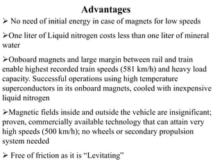 Advantages
 No need of initial energy in case of magnets for low speeds
One liter of Liquid nitrogen costs less than one liter of mineral
water
Onboard magnets and large margin between rail and train
enable highest recorded train speeds (581 km/h) and heavy load
capacity. Successful operations using high temperature
superconductors in its onboard magnets, cooled with inexpensive
liquid nitrogen
Magnetic fields inside and outside the vehicle are insignificant;
proven, commercially available technology that can attain very
high speeds (500 km/h); no wheels or secondary propulsion
system needed
 Free of friction as it is “Levitating”
 