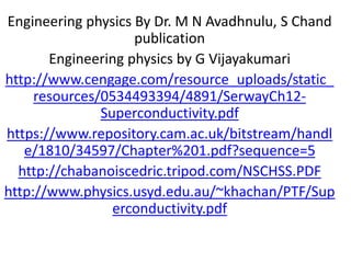 Engineering physics By Dr. M N Avadhnulu, S Chand
publication
Engineering physics by G Vijayakumari
http://www.cengage.com/resource_uploads/static_
resources/0534493394/4891/SerwayCh12-
Superconductivity.pdf
https://www.repository.cam.ac.uk/bitstream/handl
e/1810/34597/Chapter%201.pdf?sequence=5
http://chabanoiscedric.tripod.com/NSCHSS.PDF
http://www.physics.usyd.edu.au/~khachan/PTF/Sup
erconductivity.pdf
 