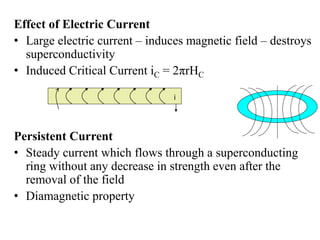 Effect of Electric Current
• Large electric current – induces magnetic field – destroys
superconductivity
• Induced Critical Current iC = 2πrHC
Persistent Current
• Steady current which flows through a superconducting
ring without any decrease in strength even after the
removal of the field
• Diamagnetic property
i
 