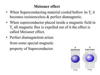 Meissner effect
• When Superconducting material cooled bellow its Tc it
becomes resistenceless & perfect diamagnetic.
• When superconductor placed inside a magnetic field in
Tc all magnetic flux is expelled out of it the effect is
called Meissner effect.
• Perfect diamagnetism arises
from some special magnetic
property of Superconductor.
 