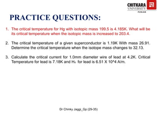 PRACTICE QUESTIONS:
1. The critical temperature for Hg with isotopic mass 199.5 is 4.185K. What will be
its critical temperature when the isotopic mass is increased to 203.4.
2. The critical temperature of a given superconductor is 1.19K With mass 26.91.
Determine the critical temperature when the isotope mass changes to 32.13.
3. Calculate the critical current for 1.0mm diameter wire of lead at 4.2K. Critical
Temperature for lead is 7.18K and Ho for lead is 6.51 X 10^4 A/m.
Dr Chinky Jaggi_Gp (29-35)
 