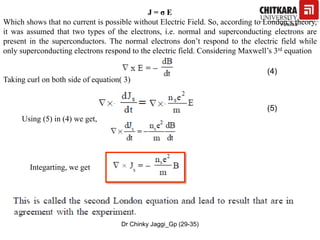 J = σ E
Which shows that no current is possible without Electric Field. So, according to London’s theory,
it was assumed that two types of the electrons, i.e. normal and superconducting electrons are
present in the superconductors. The normal electrons don’t respond to the electric field while
only superconducting electrons respond to the electric field. Considering Maxwell’s 3rd equation
Taking curl on both side of equation( 3)
(4)
(5)
Using (5) in (4) we get,
Integarting, we get
Dr Chinky Jaggi_Gp (29-35)
 