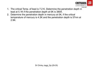 1. The critical Temp. of lead is 7.2 K. Determine the penetration depth in
lead at 5.1K if the penetration depth at 0K is 380Å.
2. Determine the penetration depth in mercury at 0K, if the critical
temperature of mercury is 4.3K and the penetration depth is 57nm at
2.9K.
Dr Chinky Jaggi_Gp (29-35)
 