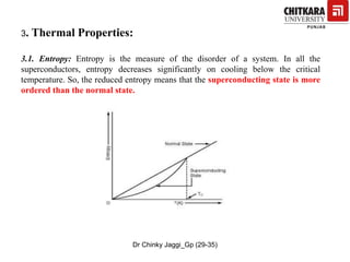 3. Thermal Properties:
3.1. Entropy: Entropy is the measure of the disorder of a system. In all the
superconductors, entropy decreases significantly on cooling below the critical
temperature. So, the reduced entropy means that the superconducting state is more
ordered than the normal state.
Dr Chinky Jaggi_Gp (29-35)
 