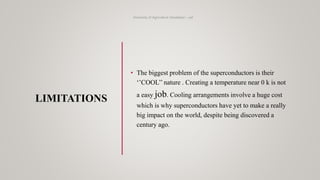 LIMITATIONS
University of Agriculture Faisalabad – uaf
• The biggest problem of the superconductors is their
‘’COOL’’ nature . Creating a temperature near 0 k is not
a easy job. Cooling arrangements involve a huge cost
which is why superconductors have yet to make a really
big impact on the world, despite being discovered a
century ago.
 