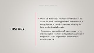 HISTORY
University of Agriculture Faisalabad – uaf
• Onnes felt that a wire’s resistance would vanish if it is
cooled too much. This suggested that there would be a
steady decrease in electrical resistance, allowing for
better conduction of electricity.
• Onnes passed a current through a pure mercury wire
and measured its resistance as he gradually decreased its
temperature. To his surprise there was little or no
resistance at 4.2 K.
 