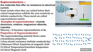 Superconductors—
Are materials that offer no resistance to electrical
current.
Some metals when they are cooled below their
critical temperature exhibits the zero resistivity or
infinite conductivity. These metal are called
superconductor metals.
Examples of superconductors --include
aluminium, niobium, magnesium diboride,
cuprates.
Mercury-- It becomes superconductor at 4k.
Properties of Superconductors
The superconducting material shows some
extraordinary properties.
1.Zero electric resistance (infinite conductivity)
2.Meissner Effect: Expulsion of magnetic field
3.Critical Temperature/transition temperature
4.Critical Magnetic field
 