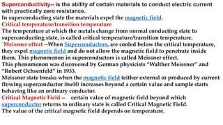 Superconductivity-- is the ability of certain materials to conduct electric current
with practically zero resistance.
In superconducting state the materials expel the magnetic field.
Critical temperature/transition temperature
The temperature at which the metals change from normal conducting state to
superconducting state, is called critical temperature/transition temperature.
`Meissner effect --When Superconductors, are cooled below the critical temperature,
they expel magnetic field and do not allow the magnetic field to penetrate inside
them. This phenomenon in superconductors is called Meissner effect.
This phenomenon was discovered by German physicists “Walther Meissner” and
“Robert Ochsenfeld” in 1933.
Meissner state breaks when the magnetic field (either external or produced by current
flowing superconductor itself) increases beyond a certain value and sample starts
behaving like an ordinary conductor.
Critical Magnetic Field -- certain value of magnetic field beyond which
superconductor returns to ordinary state is called Critical Magnetic Field.
The value of the critical magnetic field depends on temperature.
 