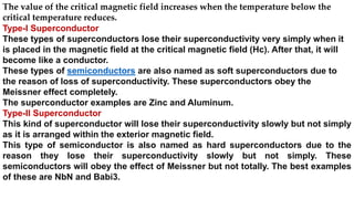 The value of the critical magnetic field increases when the temperature below the
critical temperature reduces.
Type-I Superconductor
These types of superconductors lose their superconductivity very simply when it
is placed in the magnetic field at the critical magnetic field (Hc). After that, it will
become like a conductor.
These types of semiconductors are also named as soft superconductors due to
the reason of loss of superconductivity. These superconductors obey the
Meissner effect completely.
The superconductor examples are Zinc and Aluminum.
Type-II Superconductor
This kind of superconductor will lose their superconductivity slowly but not simply
as it is arranged within the exterior magnetic field.
This type of semiconductor is also named as hard superconductors due to the
reason they lose their superconductivity slowly but not simply. These
semiconductors will obey the effect of Meissner but not totally. The best examples
of these are NbN and Babi3.
 