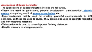 Applications of Super Conductor
The applications of superconductors include the following.
•These are used in generators, particle accelerators, transportation, electric
motors, computing, medical, power transmission, etc.
•Superconductors mainly used for creating powerful electromagnets in MRI
scanners. So these are used to divide. They can also be used to separate magnetic
and non-magnetic materials
•This conductor is used to transmit power for long distances
•Used in memory or storage elements.
 