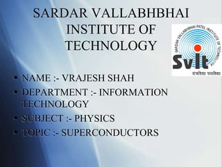SARDAR VALLABHBHAI
INSTITUTE OF
TECHNOLOGY
 NAME :- VRAJESH SHAH
 DEPARTMENT :- INFORMATION
TECHNOLOGY
 SUBJECT :- PHYSICS
 TOPIC :- SUPERCONDUCTORS
 