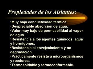 Propiedades de los Aislantes: Muy baja conductividad térmica. Despreciable absorción de agua. Valor muy bajo de permeabilidad al vapor de agua Resistencia a los agentes químicos, agua y hormigones. Resistencia al envejecimiento y no degradación. Prácticamente resiste a microorganismos y roedores. Termosoldable y termoconformable.
