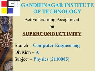 GANDHINAGAR INSTITUTE 
OF TECHNOLOGY 
Active Learning Assignment 
on 
SSUUPPEERRCCOONNDDUUCCTTIIVVIITTYY 
Branch – Computer Engineering 
Division – A 
Subject – Physics (2110005) 
 