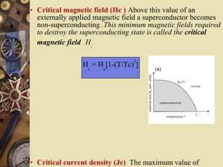 • Critical magnetic field (Hc ) Above this value of an 
externally applied magnetic field a superconductor becomes 
non-superconducting .This minimum magnetic fields required 
to destroy the superconducting state is called the critical 
magnetic field Hc 
Hc = Ho[1-(T/Tc)2] 
• Critical current density (Jc) The maximum value of 
electrical current per unit of cross-sectional area that a 
 