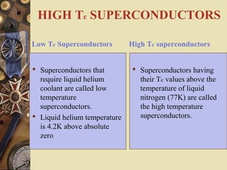 HIGH Tc SUPERCONDUCTORS 
Low Tc Superconductors 
 Superconductors that 
require liquid helium 
coolant are called low 
temperature 
superconductors. 
 Liquid helium temperature 
is 4.2K above absolute 
zero 
High Tc superconductors 
 Superconductors having 
their Tc values above the 
temperature of liquid 
nitrogen (77K) are called 
the high temperature 
superconductors. 
 