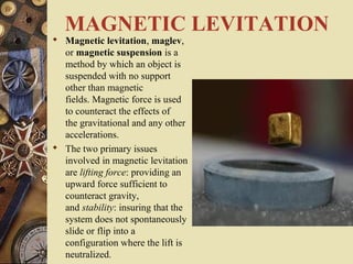 MAGNETIC LEVITATION 
 Magnetic levitation, maglev, 
or magnetic suspension is a 
method by which an object is 
suspended with no support 
other than magnetic 
fields. Magnetic force is used 
to counteract the effects of 
the gravitational and any other 
accelerations. 
 The two primary issues 
involved in magnetic levitation 
are lifting force: providing an 
upward force sufficient to 
counteract gravity, 
and stability: insuring that the 
system does not spontaneously 
slide or flip into a 
configuration where the lift is 
neutralized. 
 