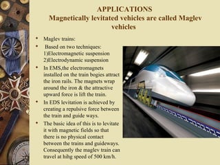 APPLICATIONS 
Magnetically levitated vehicles are called Maglev 
vehicles 
 Maglev trains: 
 Based on two techniques: 
1)Electromagnetic suspension 
2)Electrodynamic suspension 
 In EMS,the electromagnets 
installed on the train bogies attract 
the iron rails. The magnets wrap 
around the iron & the attractive 
upward force is lift the train. 
 In EDS levitation is achieved by 
creating a repulsive force between 
the train and guide ways. 
 The basic idea of this is to levitate 
it with magnetic fields so that 
there is no physical contact 
between the trains and guideways. 
Consequently the maglev train can 
travel at hihg speed of 500 km/h. 
 