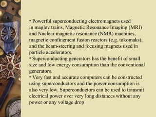 • Powerful superconducting electromagnets used 
in maglev trains, Magnetic Resonance Imaging (MRI) 
and Nuclear magnetic resonance (NMR) machines, 
magnetic confinement fusion reactors (e.g. tokomaks), 
and the beam-steering and focusing magnets used in 
particle accelerators. 
• Superconducting generators has the benefit of small 
size and low energy consumption than the conventional 
generators. 
• Very fast and accurate computers can be constructed 
using superconductors and the power consumption is 
also very low. Superconductors can be used to transmit 
electrical power over very long distances without any 
power or any voltage drop 
 