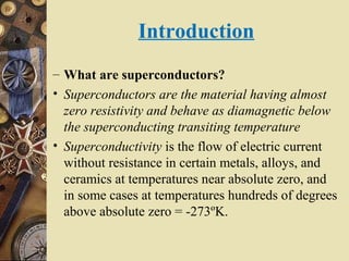 Introduction 
– What are superconductors? 
• Superconductors are the material having almost 
zero resistivity and behave as diamagnetic below 
the superconducting transiting temperature 
• Superconductivity is the flow of electric current 
without resistance in certain metals, alloys, and 
ceramics at temperatures near absolute zero, and 
in some cases at temperatures hundreds of degrees 
above absolute zero = -273ºK. 
 