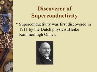 Discoverer of 
Superconductivity 
 Superconductivity was first discovered in 
1911 by the Dutch physicist,Heike 
Kammerlingh Onnes. 
 