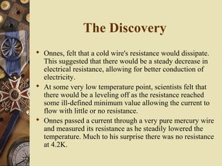 The Discovery 
 Onnes, felt that a cold wire's resistance would dissipate. 
This suggested that there would be a steady decrease in 
electrical resistance, allowing for better conduction of 
electricity. 
 At some very low temperature point, scientists felt that 
there would be a leveling off as the resistance reached 
some ill-defined minimum value allowing the current to 
flow with little or no resistance. 
 Onnes passed a current through a very pure mercury wire 
and measured its resistance as he steadily lowered the 
temperature. Much to his surprise there was no resistance 
at 4.2K. 
 