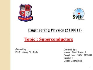 Engineering Physics (2110011)
Guided by :
Prof. Nikunj V. Joshi
Created By :
Name : Shah Preet .P.
Enroll. No. : 160410119117
Batch : C
Dept : Mechanical
Topic : Superconductors
1
 