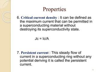 Properties
6. Critical current density : It can be defined as
the maximum current that can be permitted in
a superconducting material without
destroying its superconductivity state.
Jc = Ic/A
7. Persistent current : This steady flow of
current in a superconducting ring without any
potential deriving it is called the persistent
current.
10
 