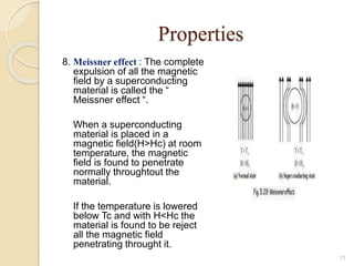 Properties
8. Meissner effect : The complete
expulsion of all the magnetic
field by a superconducting
material is called the “
Meissner effect “.
When a superconducting
material is placed in a
magnetic field(H>Hc) at room
temperature, the magnetic
field is found to penetrate
normally throughtout the
material.
If the temperature is lowered
below Tc and with H<Hc the
material is found to be reject
all the magnetic field
penetrating throught it.
11
 