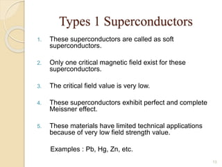 Types 1 Superconductors
1. These superconductors are called as soft
superconductors.
2. Only one critical magnetic field exist for these
superconductors.
3. The critical field value is very low.
4. These superconductors exhibit perfect and complete
Meissner effect.
5. These materials have limited technical applications
because of very low field strength value.
Examples : Pb, Hg, Zn, etc.
13
 
