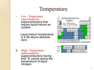 Temperature
1. Low - Temperature
superconductor :
superconductors that
require liquid helium as
coolant.
Liquid helium temperature
is 4.2K above absolute
zero.
2. High - Temperature
superconductor :
superconductors having
their Tc values above the
temperature of liquid
nitrogen.
16
 