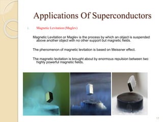 Applications Of Superconductors
1. Magnetic Levitation (Maglev)
Magnetic Levitation or Maglev is the process by which an object is suspended
above another object with no other support but magnetic fields.
The phenomenon of magnetic levitation is based on Meissner effect.
The magnetic levitation is brought about by enormous repulsion between two
highly powerful magnetic fields.
17
 