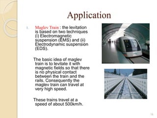 Application
1. Maglev Train : the levitation
is based on two techniques
(i) Electromagnetic
suspension (EMS) and (ii)
Electrodynamic suspension
(EDS).
The basic idea of maglev
train is to levitate it with
magnetic fields so that there
is no physical contact
between the train and the
rails. Consequently the
maglev train can travel at
very high speed.
These trains travel at a
speed of about 500km/h.
18
 