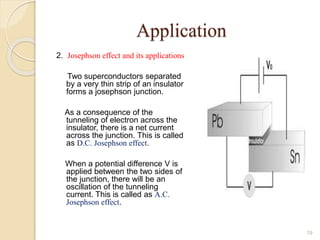 Application
2. Josephson effect and its applications
Two superconductors separated
by a very thin strip of an insulator
forms a josephson junction.
As a consequence of the
tunneling of electron across the
insulator, there is a net current
across the junction. This is called
as D.C. Josephson effect.
When a potential difference V is
applied between the two sides of
the junction, there will be an
oscillation of the tunneling
current. This is called as A.C.
Josephson effect.
19
 