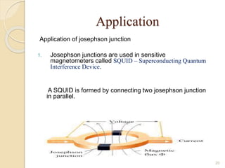 Application
Application of josephson junction
1. Josephson junctions are used in sensitive
magnetometers called SQUID – Superconducting Quantum
Interference Device.
A SQUID is formed by connecting two josephson junction
in parallel.
20
 
