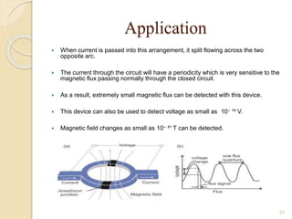 Application
 When current is passed into this arrangement, it split flowing across the two
opposite arc.
 The current through the circuit will have a periodicity which is very sensitive to the
magnetic flux passing normally through the closed circuit.
 As a result, extremely small magnetic flux can be detected with this device.
 This device can also be used to detect voltage as small as 10‫־‬ ¹⁵ V.
 Magnetic field changes as small as 10‫־‬ ²¹ T can be detected.
21
 