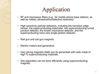 Application
 RF and microwave ﬁlters (e.g., for mobile phone base stations, as
well as military ultrasensitive/selective receivers)
 High sensitivity particle detectors, including the transition edge
sensor, the superconducting bolometer, the superconducting tunnel
junction detector, the kinetic inductance detector, and the
superconducting nano wire single-photon detector.
 Rail gun and coil gun magnets.
 Electric motors and generators.
 Very strong magnetic fields can be generated with coils made of
high Tc superconducting materials.
 Ore separation can be done efficiently using superconducting
magnets.
23
 