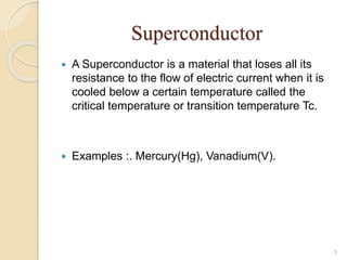 Superconductor
 A Superconductor is a material that loses all its
resistance to the flow of electric current when it is
cooled below a certain temperature called the
critical temperature or transition temperature Tc.
 Examples :. Mercury(Hg), Vanadium(V).
3
 