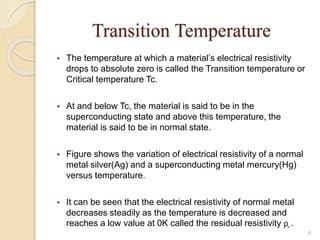 Transition Temperature
 The temperature at which a material’s electrical resistivity
drops to absolute zero is called the Transition temperature or
Critical temperature Tc.
 At and below Tc, the material is said to be in the
superconducting state and above this temperature, the
material is said to be in normal state.
 Figure shows the variation of electrical resistivity of a normal
metal silver(Ag) and a superconducting metal mercury(Hg)
versus temperature.
 It can be seen that the electrical resistivity of normal metal
decreases steadily as the temperature is decreased and
reaches a low value at 0K called the residual resistivity ρ̥ .
4
 