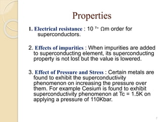 Properties
1. Electrical resistance : 10 ‫־‬⁷ Ωm order for
superconductors.
2. Effects of impurities : When impurities are added
to superconducting element, its superconducting
property is not lost but the value is lowered.
3. Effect of Pressure and Stress : Certain metals are
found to exhibit the superconductivity
phenomenon on increasing the pressure over
them. For example Cesium is found to exhibit
superconductivity phenomenon at Tc = 1.5K on
applying a pressure of 110Kbar.
7
 