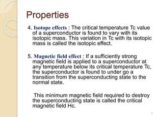Properties
4. Isotope effects : The critical temperature Tc value
of a superconductor is found to vary with its
isotopic mass. This variation in Tc with its isotopic
mass is called the isotopic effect.
5. Magnetic field effect : If a sufficiently strong
magnetic field is applied to a superconductor at
any temperature below its critical temperature Tc,
the superconductor is found to under go a
transition from the superconducting state to the
normal state.
This minimum magnetic field required to destroy
the superconducting state is called the critical
magnetic field Hc.
8
 