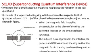 SQUID (Superconducting Quantum Interference Device)
• (We know that a small charge in magnetic field produces variation in the flux
quantum.)
• It consists of a superconducting ring which can have the magnetic field of
quantum values (1,2,3,....) of flux placed in between two Josephson junctions as
shown in figure. • When the magnetic field is applied
perpendicular to the plane of the ring, the
current is induced at the two Josephson
junctions.
• The induced current produces the interference
pattern and if flows around the ring so that the
magnetic flux in the ring can have the quantum
 