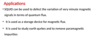 Applications
• SQUID can be used to defect the variation of very minute magnetic
signals in terms of quantum flux.
• It is used as a storage device for magnetic flux.
• It is used to study earth qurkes and to remove paramagnetic
impurities
 