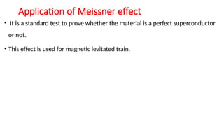 Application of Meissner effect
• It is a standard test to prove whether the material is a perfect superconductor
or not.
• This effect is used for magnetic levitated train.
 
