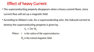 Effect of heavy Current
• The superconducting property disappears when a heavy current flows, since
current flow will set up a magnetic field
• According to Silsbee’s rule, for a superconducting wire, the induced current to
destroy the superconducting property is given by,
 