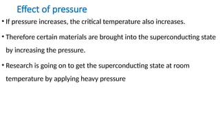 Effect of pressure
• If pressure increases, the critical temperature also increases.
• Therefore certain materials are brought into the superconducting state
by increasing the pressure.
• Research is going on to get the superconducting state at room
temperature by applying heavy pressure
 