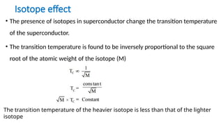Isotope effect
• The presence of isotopes in superconductor change the transition temperature
of the superconductor.
• The transition temperature is found to be inversely proportional to the square
root of the atomic weight of the isotope (M)
The transition temperature of the heavier isotope is less than that of the lighter
isotope
 