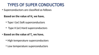 TYPES OF SUPER CONDUCTORS
• Superconductors are classified as follows
Based on the value of HC we have,
• Type I (or) Soft superconductors
• Type II (or) Hard superconductors
• Based on the value of TC we have,
• High temperature superconductors
• Low temperature superconductors
 